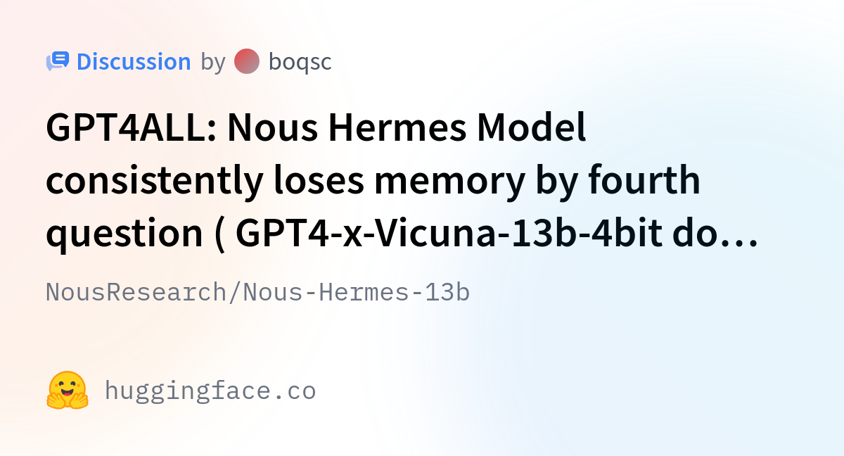 NousResearch/Nous-Hermes-13b · GPT4ALL: Nous Hermes Model consistently  loses memory by fourth question ( GPT4-x-Vicuna-13b-4bit does not have  problems)